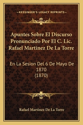 Apuntes Sobre El Discurso Pronunciado Por El C. Lic. Rafael Martinez De La Torre: En La Sesion Del 6 De Mayo De 1870 (1870) by De La Torre, Rafael Martinez