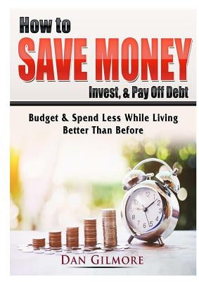 How to Save Money, Invest, & Pay Off Debt: Budget & Spend Less While Living Better Than Before by Gilmore, Dan