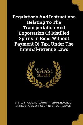 Regulations And Instructions Relating To The Transportation And Exportation Of Distilled Spirits In Bond Without Payment Of Tax, Under The Internal-re by United States Bureau of Internal Revenu
