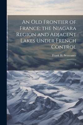 An old Frontier of France; the Niagara Region and Adjacent Lakes Under French Control: 1 by Severance, Frank H. 1856-1931