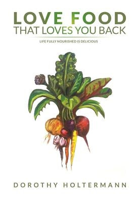 Love Food that Loves You Back: Life Fully Nourished is Delicious by Holtermann, Dorothy