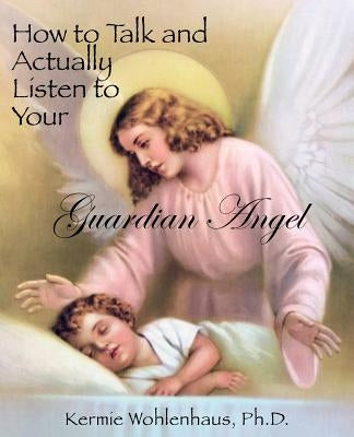 How to Talk and Actually Listen to Your Guardian Angel by Wohlenhaus, Kermie