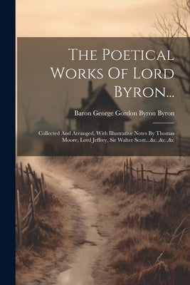 The Poetical Works Of Lord Byron...: Collected And Arranged, With Illustrative Notes By Thomas Moore, Lord Jeffrey, Sir Walter Scott...&c.,&c.,&c by Baron George Gordon Byron Byron