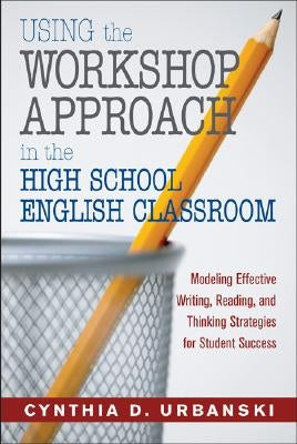 Using the Workshop Approach in the High School English Classroom: Modeling Effective Writing, Reading, and Thinking Strategies for Student Success by Urbanski, Cynthia D.