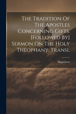 The Tradition Of The Apostles Concerning Gifts. [followed By] Sermon On The Holy Theophany. Transl by (St )., Hippolytus
