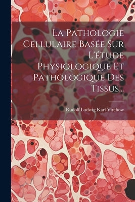 La Pathologie Cellulaire Basée Sur L'étude Physiologique Et Pathologique Des Tissus... by Rudolf Ludwig Karl Virchow