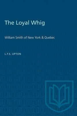 The Loyal Whig: William Smith of New York & Quebec by Upton, L. F. S.