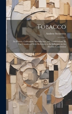 Tobacco: Its History, Cultivation, Manufacture, and Adulterations. Its use Considered With Reference to Its Influence on the Human Constitution by Steinmetz, Andrew