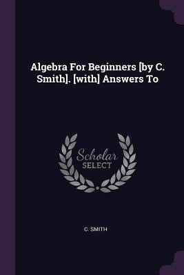 Algebra For Beginners [by C. Smith]. [with] Answers To by Smith, C.
