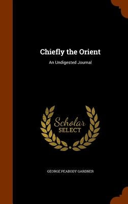 Chiefly the Orient: An Undigested Journal by Gardner, George Peabody