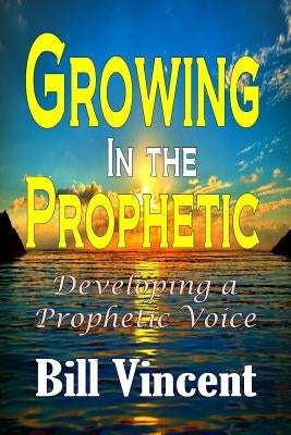 Growing In the Prophetic: Developing a Prophetic Voice by Vincent, Bill