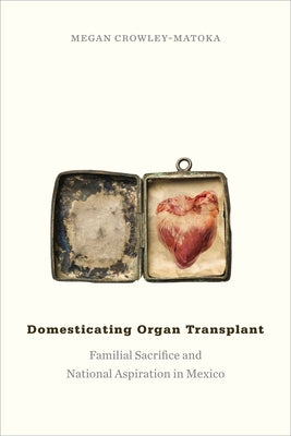 Domesticating Organ Transplant: Familial Sacrifice and National Aspiration in Mexico by Crowley-Matoka, Megan