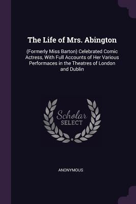 The Life of Mrs. Abington: (Formerly Miss Barton) Celebrated Comic Actress, With Full Accounts of Her Various Performaces in the Theatres of Lond by Anonymous