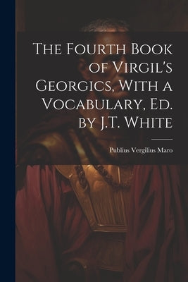 The Fourth Book of Virgil's Georgics, With a Vocabulary, Ed. by J.T. White by Maro, Publius Vergilius