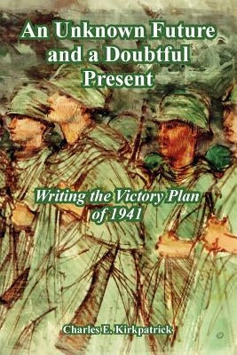 An Unknown Future and a Doubtful Present: Writing the Victory Plan of 1941 by Kirkpatrick, Charles E.