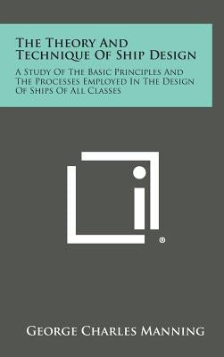 The Theory and Technique of Ship Design: A Study of the Basic Principles and the Processes Employed in the Design of Ships of All Classes by Manning, George Charles