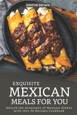 Exquisite Mexican Meals for you: Unlock the Greatness of Mexican Dishes with this 30 Recipes Cookbook by Brown, Heston