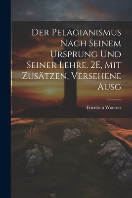 Der Pelagianismus Nach Seinem Ursprung Und Seiner Lehre. 2E, Mit Zusätzen, Versehene Ausg by Woerter, Friedrich