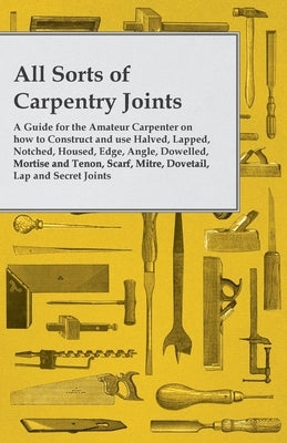All Sorts of Carpentry Joints: A Guide for the Amateur Carpenter on how to Construct and use Halved, Lapped, Notched, Housed, Edge, Angle, Dowelled, M by Anon