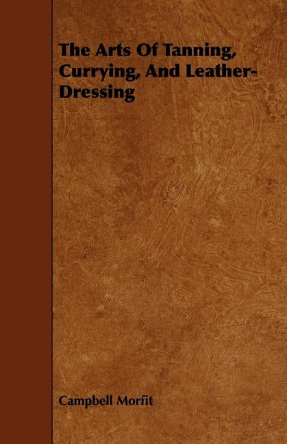 The Arts of Tanning, Currying, and Leather-Dressing by Morfit, Campbell