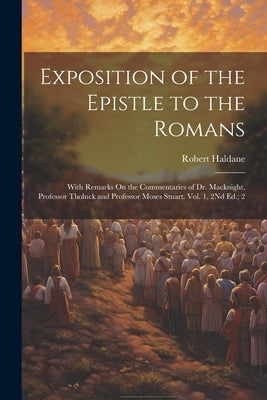 Exposition of the Epistle to the Romans: With Remarks On the Commentaries of Dr. Macknight, Professor Tholuck and Professor Moses Stuart. Vol. 1, 2Nd by Haldane, Robert