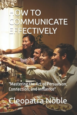 How to Communicate Effectively: "Mastering the Art of Persuasion, Connection, and Influence" by Noble, Cleopatra
