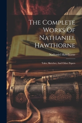 The Complete Works Of Nathaniel Hawthorne: Tales, Sketches, And Other Papers by Hawthorne, Nathaniel