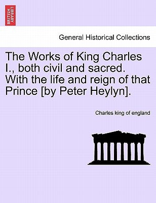 The Works of King Charles I., Both Civil and Sacred. with the Life and Reign of That Prince [By Peter Heylyn]. by Charles King of England