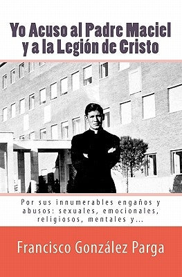 Yo Acuso al Padre Maciel y a la Legion de Cristo: Por sus enganos y abusos: sexuales, emocionales, religiosos... by Gonzalez Parga, Francisco