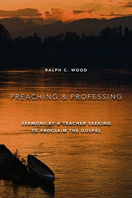 Preaching and Professing: Sermons by a Teacher Seeking to Proclaim the Gospel by Wood, Ralph C.