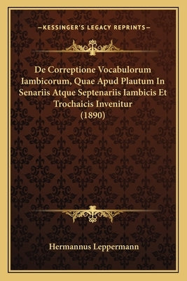 De Correptione Vocabulorum Iambicorum, Quae Apud Plautum In Senariis Atque Septenariis Iambicis Et Trochaicis Invenitur (1890) by Leppermann, Hermannus