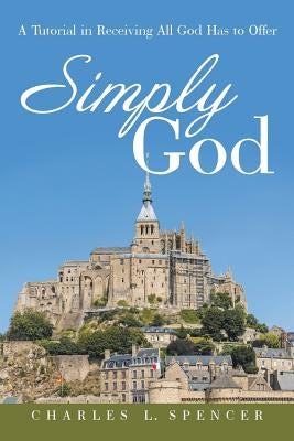 Simply God: A Tutorial in Receiving All God Has to Offer by Spencer, Charles L.