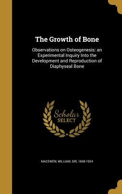 The Growth of Bone: Observations on Osteogenesis: an Experimental Inquiry Into the Development and Reproduction of Diaphyseal Bone by Macewen, William