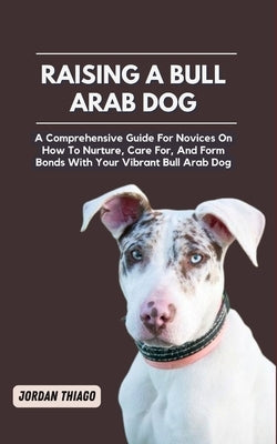 Raising a Bull Arab Dog: A Comprehensive Guide For Novices On How To Nurture, Care For, And Form Bonds With Your Vibrant Bull Arab Dog by Thiago, Jordan