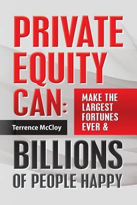 Private Equity Can: Make the Large$t Fortune$ Ever & BILLIONS of PEOPLE HAPPY by McCloy, Terrence