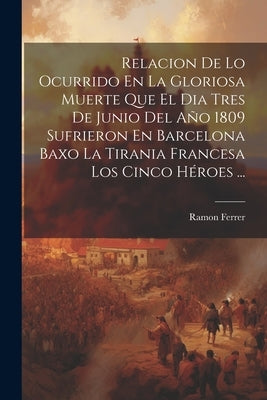 Relacion De Lo Ocurrido En La Gloriosa Muerte Que El Dia Tres De Junio Del Año 1809 Sufrieron En Barcelona Baxo La Tirania Francesa Los Cinco Héroes . by Ferrer, Ramon