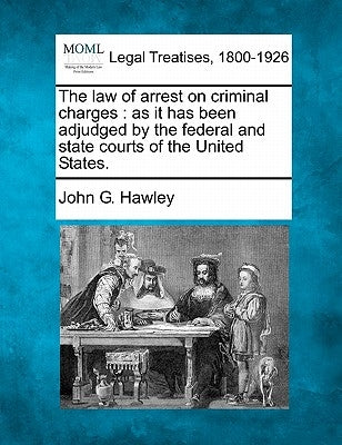 The Law of Arrest on Criminal Charges: As It Has Been Adjudged by the Federal and State Courts of the United States. by Hawley, John G.