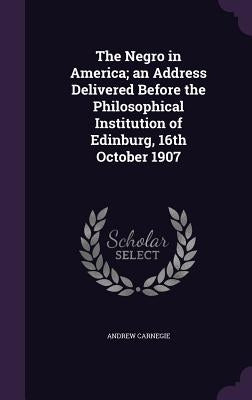 The Negro in America; an Address Delivered Before the Philosophical Institution of Edinburg, 16th October 1907 by Carnegie, Andrew