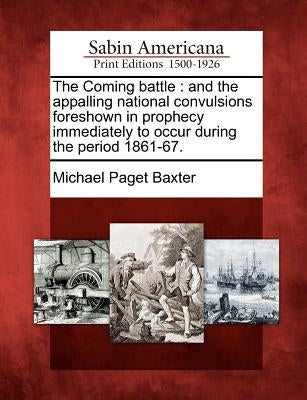 The Coming Battle: And the Appalling National Convulsions Foreshown in Prophecy Immediately to Occur During the Period 1861-67. by Baxter, Michael Paget