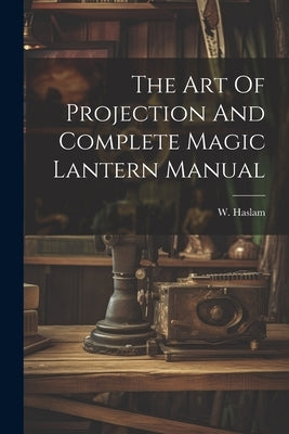 The Art Of Projection And Complete Magic Lantern Manual by Haslam, W.