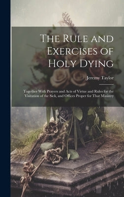 The Rule and Exercises of Holy Dying: Together With Prayers and Acts of Virtue and Rules for the Visitation of the Sick, and Offices Proper for That M by Taylor, Jeremy