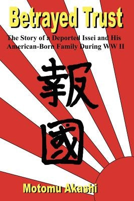 Betrayed Trust: The Story of a Deported Issei and His American-Born Family During WW II by Akashi, Motomu