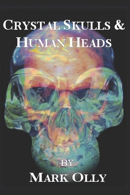 Crystal Skulls & Human Heads: The Mystical History of Glass & the Extinction of the World by Olly, Mark