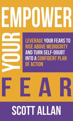 Empower Your Fear: Leverage Your Fears To Rise Above Mediocrity and Turn Self-Doubt Into a Confident Plan of Action by Allan, Scott