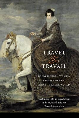 Travel and Travail: Early Modern Women, English Drama, and the Wider World by Akhimie, Patricia