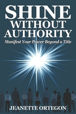 Shine Without Authority: Manifest your power beyond a title by Ortegon, Jeanette