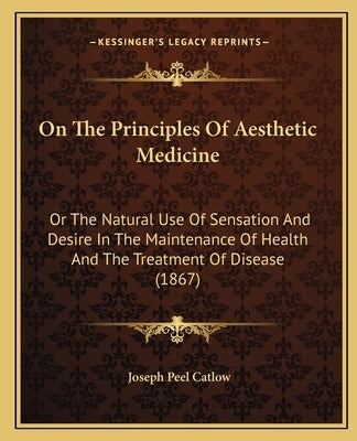 On The Principles Of Aesthetic Medicine: Or The Natural Use Of Sensation And Desire In The Maintenance Of Health And The Treatment Of Disease (1867) by Catlow, Joseph Peel