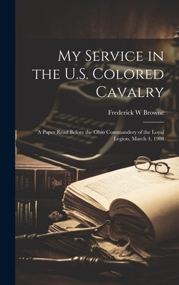 My Service in the U.S. Colored Cavalry: A Paper Read Before the Ohio Commandery of the Loyal Legion, March 4, 1908 by Browne, Frederick W.