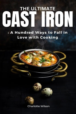 The Ultimate Cast Iron Cookbook: A Hundred Ways to Fall in Love with Cooking by Wilson, Charlotte