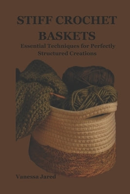 Stiff Crochet Baskets: Essential Techniques for Perfectly Structured Creations by Jared, Vanessa